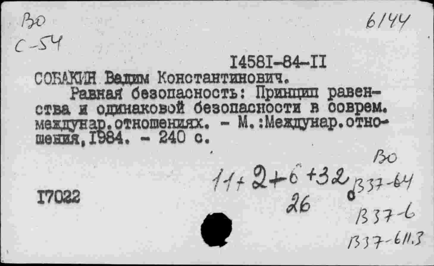 ﻿РуО


14581-84-11 СОБАКИН Вадим Константинович.
Равная безопасность: Принцип равенства я одинаковой безопасности в соврем, меадунар. отношениях. - М. :Меадунар. отношения, 1984. - 240 о.
17022

/33?^